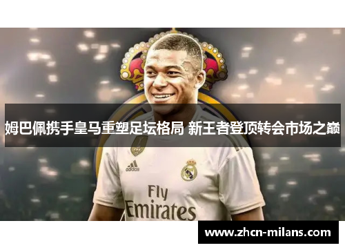姆巴佩携手皇马重塑足坛格局 新王者登顶转会市场之巅