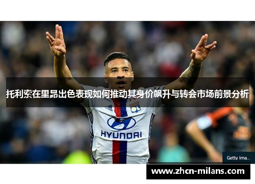 托利索在里昂出色表现如何推动其身价飙升与转会市场前景分析