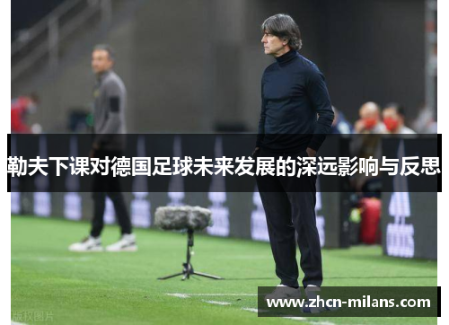 勒夫下课对德国足球未来发展的深远影响与反思