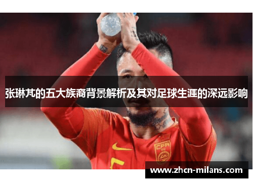 张琳芃的五大族裔背景解析及其对足球生涯的深远影响