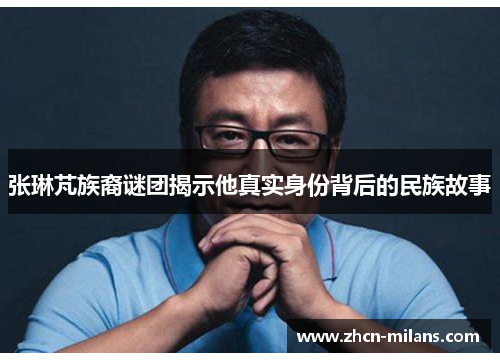 张琳芃族裔谜团揭示他真实身份背后的民族故事